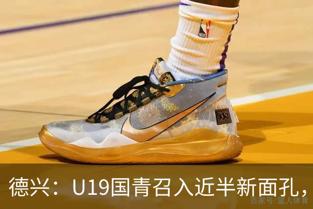德兴：U19国青召入近半新面孔，邀约印尼国青队来华热身两场